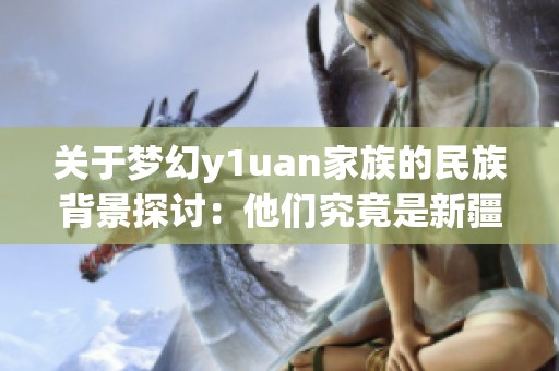 关于梦幻y1uan家族的民族背景探讨：他们究竟是新疆人吗