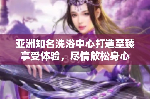 亚洲知名洗浴中心打造至臻享受体验，尽情放松身心