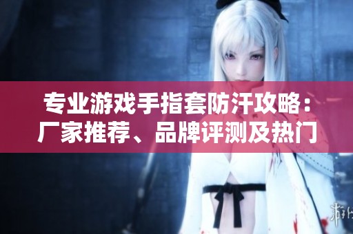 专业游戏手指套防汗攻略：厂家推荐、品牌评测及热门讨论汇总
