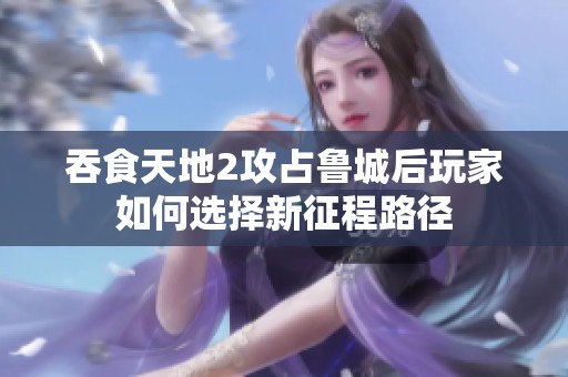 吞食天地2攻占鲁城后玩家如何选择新征程路径