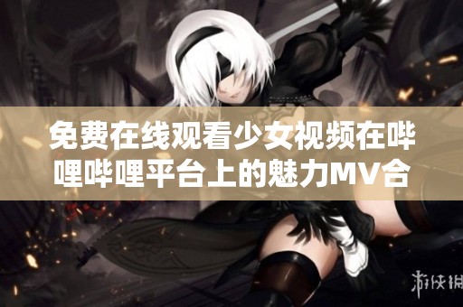 免费在线观看少女视频在哔哩哔哩平台上的魅力MV合集