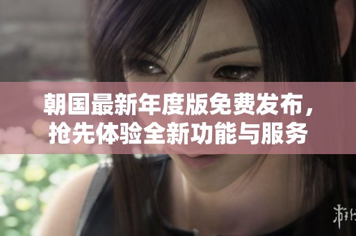 朝国最新年度版免费发布，抢先体验全新功能与服务