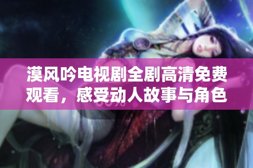 漠风吟电视剧全剧高清免费观看，感受动人故事与角色魅力