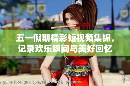 五一假期精彩短视频集锦，记录欢乐瞬间与美好回忆