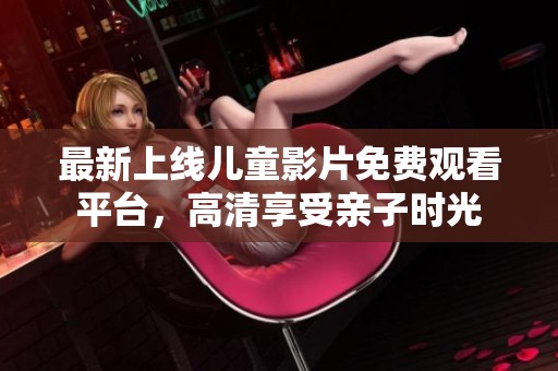 最新上线儿童影片免费观看平台，高清享受亲子时光