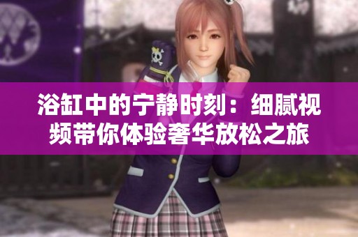 浴缸中的宁静时刻：细腻视频带你体验奢华放松之旅