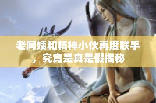 老阿姨和精神小伙再度联手，究竟是真是假揭秘