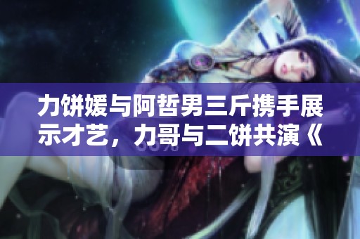 力饼媛与阿哲男三斤携手展示才艺，力哥与二饼共演《赛马》精彩瞬间