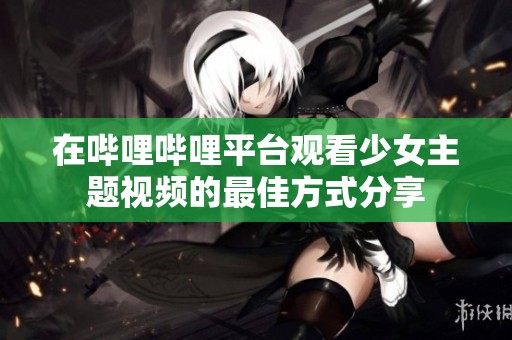 在哔哩哔哩平台观看少女主题视频的最佳方式分享