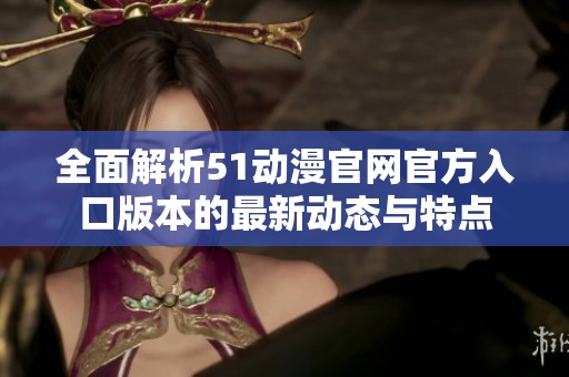 全面解析51动漫官网官方入口版本的最新动态与特点