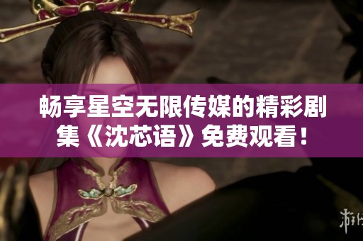 畅享星空无限传媒的精彩剧集《沈芯语》免费观看！