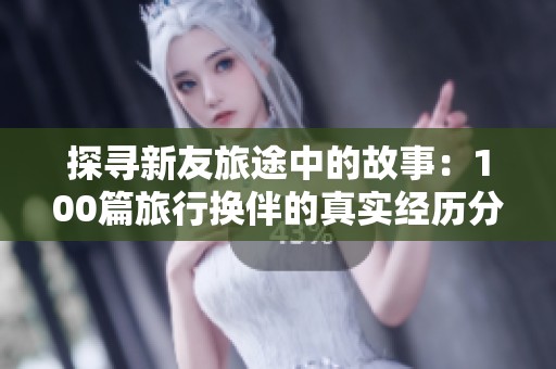 探寻新友旅途中的故事：100篇旅行换伴的真实经历分享