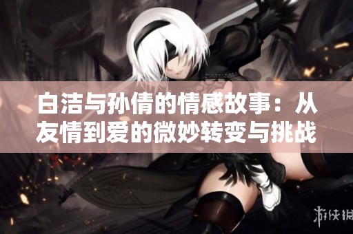 白洁与孙倩的情感故事：从友情到爱的微妙转变与挑战