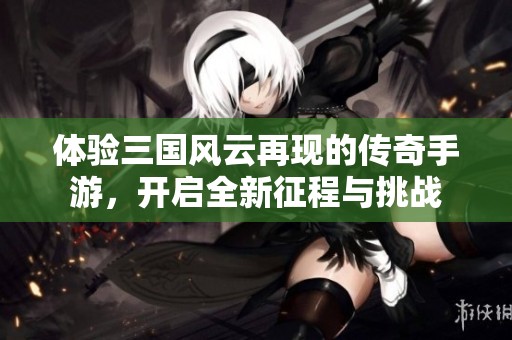 体验三国风云再现的传奇手游，开启全新征程与挑战