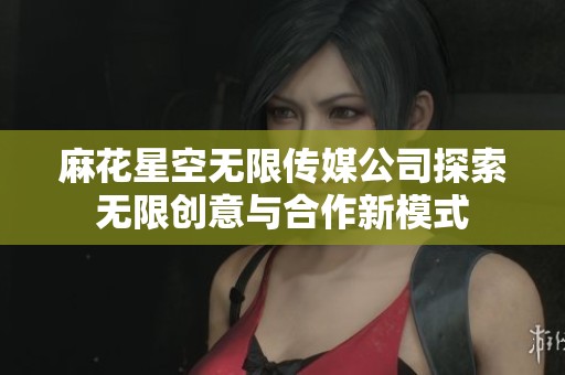 麻花星空无限传媒公司探索无限创意与合作新模式
