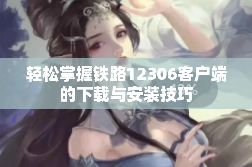 轻松掌握铁路12306客户端的下载与安装技巧