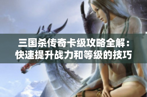 三国杀传奇卡级攻略全解：快速提升战力和等级的技巧分享