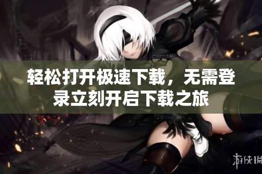 轻松打开极速下载，无需登录立刻开启下载之旅