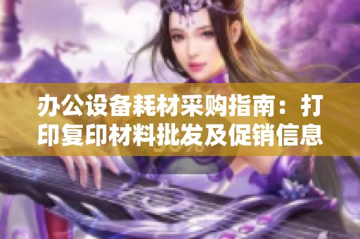 办公设备耗材采购指南：打印复印材料批发及促销信息解析