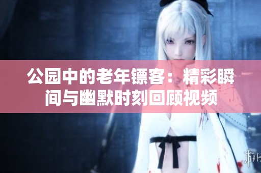 公园中的老年镖客：精彩瞬间与幽默时刻回顾视频