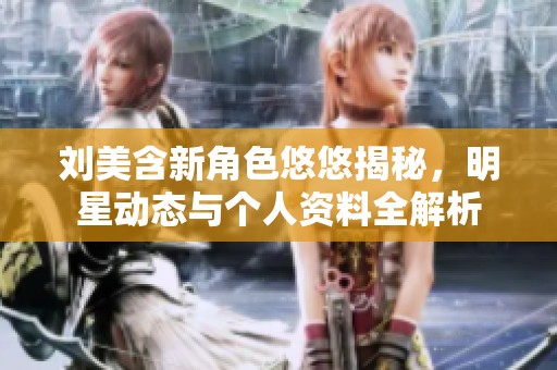 刘美含新角色悠悠揭秘，明星动态与个人资料全解析