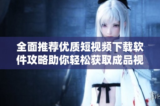 全面推荐优质短视频下载软件攻略助你轻松获取成品视频