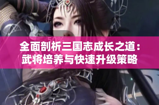 全面剖析三国志成长之道：武将培养与快速升级策略