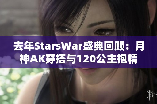 去年StarsWar盛典回顾：月神AK穿搭与120公主抱精彩瞬间