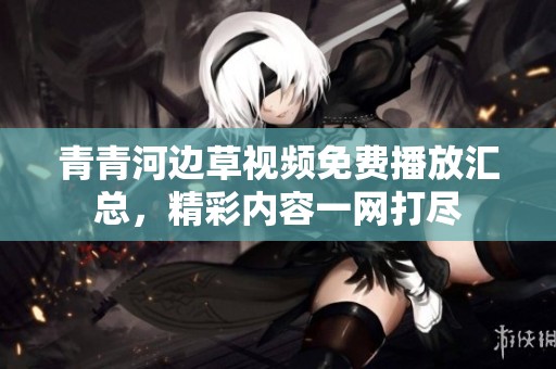 青青河边草视频免费播放汇总，精彩内容一网打尽