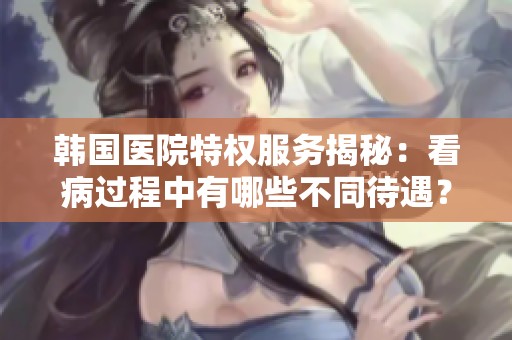 韩国医院特权服务揭秘：看病过程中有哪些不同待遇？