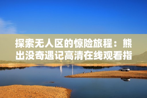 探索无人区的惊险旅程：熊出没奇遇记高清在线观看指南