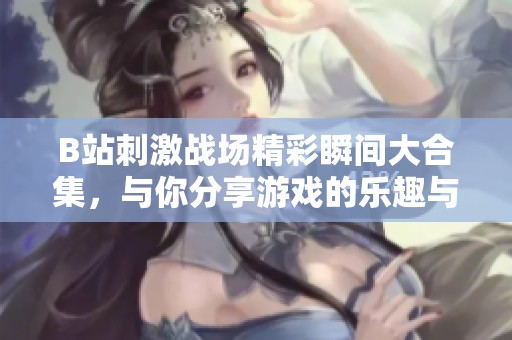 B站刺激战场精彩瞬间大合集，与你分享游戏的乐趣与策略