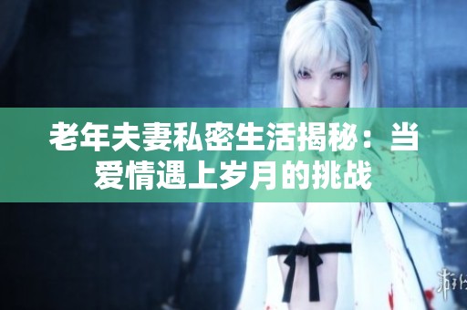 老年夫妻私密生活揭秘：当爱情遇上岁月的挑战