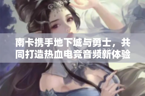南卡携手地下城与勇士，共同打造热血电竞音频新体验