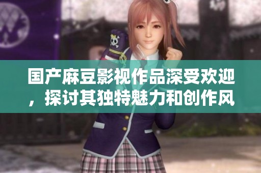 国产麻豆影视作品深受欢迎，探讨其独特魅力和创作风格