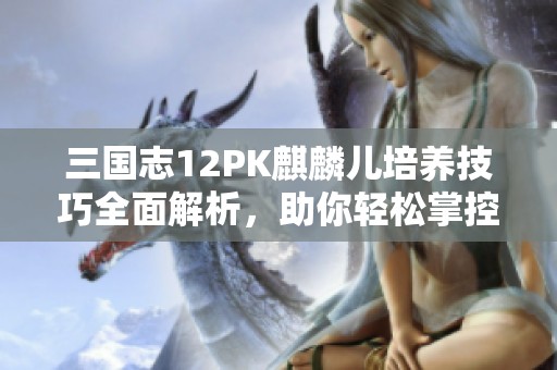 三国志12PK麒麟儿培养技巧全面解析，助你轻松掌控战局