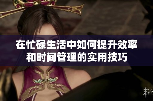 在忙碌生活中如何提升效率和时间管理的实用技巧
