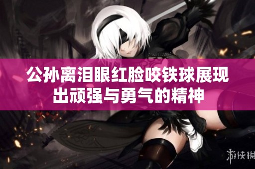 公孙离泪眼红脸咬铁球展现出顽强与勇气的精神