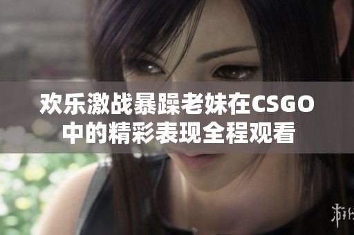 欢乐激战暴躁老妹在CSGO中的精彩表现全程观看
