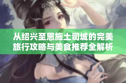 从绍兴至恩施土司城的完美旅行攻略与美食推荐全解析