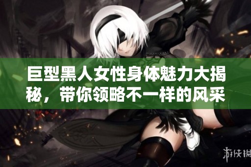 巨型黑人女性身体魅力大揭秘，带你领略不一样的风采