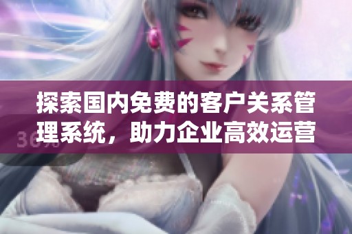 探索国内免费的客户关系管理系统，助力企业高效运营技巧