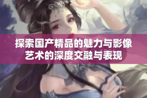 探索国产精品的魅力与影像艺术的深度交融与表现