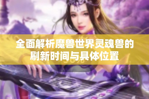 全面解析魔兽世界灵魂兽的刷新时间与具体位置