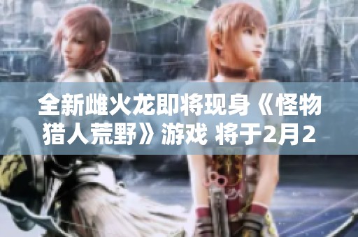 全新雌火龙即将现身《怪物猎人荒野》游戏 将于2月28日正式发售