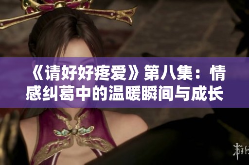 《请好好疼爱》第八集：情感纠葛中的温暖瞬间与成长历程