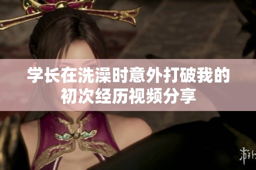 学长在洗澡时意外打破我的初次经历视频分享