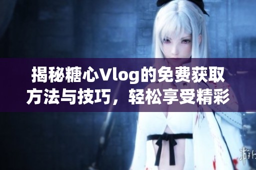 揭秘糖心Vlog的免费获取方法与技巧，轻松享受精彩内容
