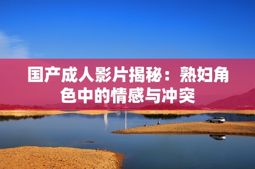 国产成人影片揭秘：熟妇角色中的情感与冲突