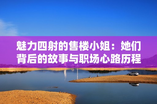 魅力四射的售楼小姐：她们背后的故事与职场心路历程